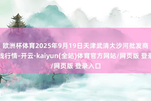 欧洲杯体育2025年9月19日天津武清大沙河批发商场价钱行情-开云·kaiyun(全站)体育官方网站/网页版 登录入口