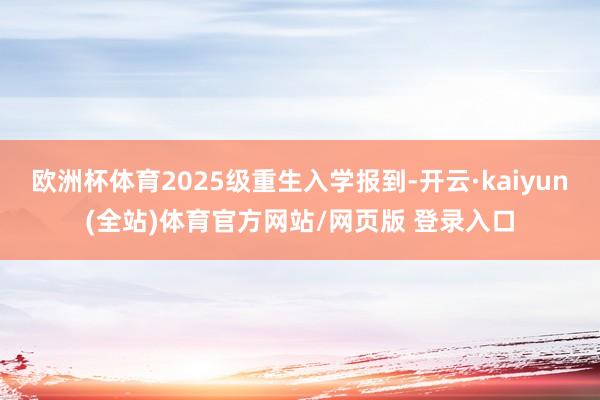 欧洲杯体育2025级重生入学报到-开云·kaiyun(全站)体育官方网站/网页版 登录入口