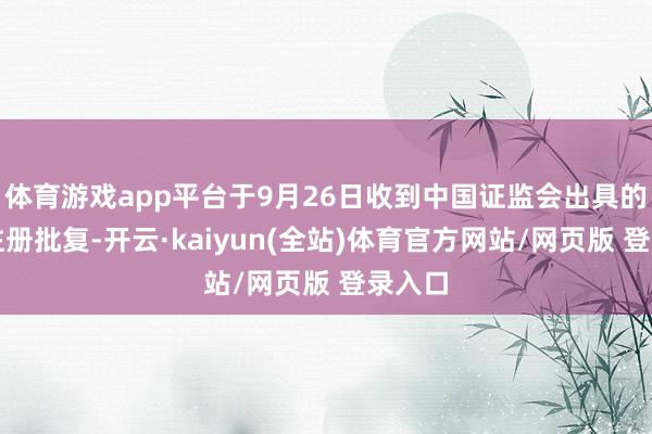 体育游戏app平台于9月26日收到中国证监会出具的开心注册批复-开云·kaiyun(全站)体育官方网站/网页版 登录入口
