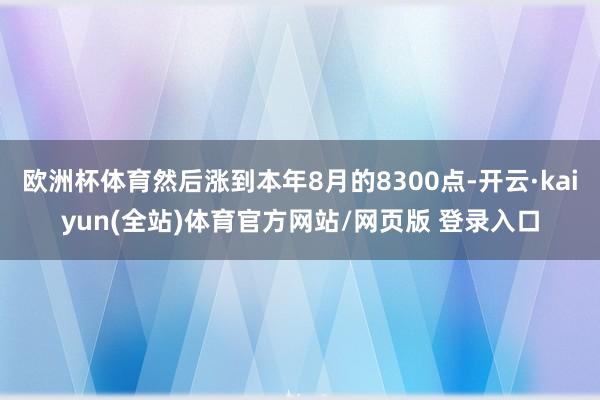 欧洲杯体育然后涨到本年8月的8300点-开云·kaiyun(全站)体育官方网站/网页版 登录入口