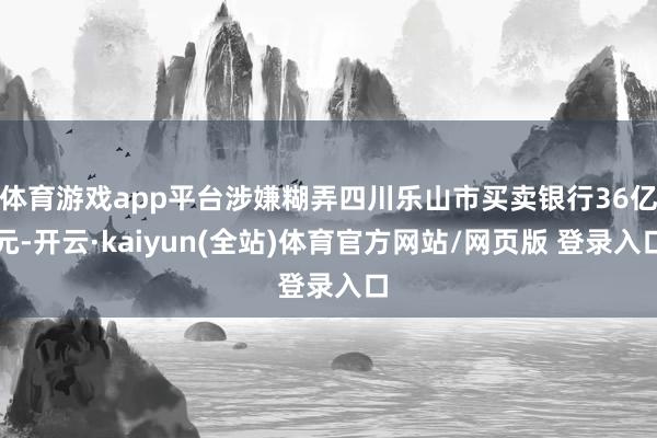 体育游戏app平台涉嫌糊弄四川乐山市买卖银行36亿元-开云·kaiyun(全站)体育官方网站/网页版 登录入口