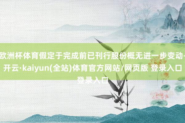 欧洲杯体育假定于完成前已刊行股份概无进一步变动-开云·kaiyun(全站)体育官方网站/网页版 登录入口