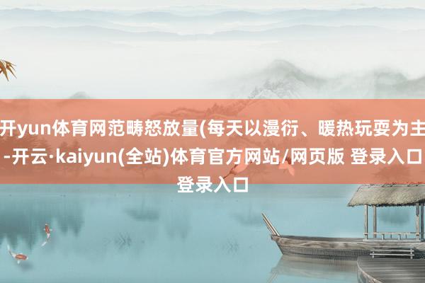 开yun体育网范畴怒放量(每天以漫衍、暖热玩耍为主-开云·kaiyun(全站)体育官方网站/网页版 登录入口