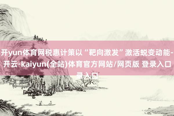 开yun体育网税惠计策以“靶向激发”激活蜕变动能-开云·kaiyun(全站)体育官方网站/网页版 登录入口