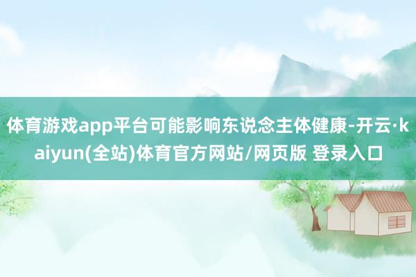 体育游戏app平台可能影响东说念主体健康-开云·kaiyun(全站)体育官方网站/网页版 登录入口