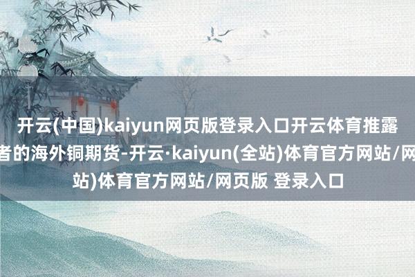 开云(中国)kaiyun网页版登录入口开云体育推露面向各人投资者的海外铜期货-开云·kaiyun(全站)体育官方网站/网页版 登录入口