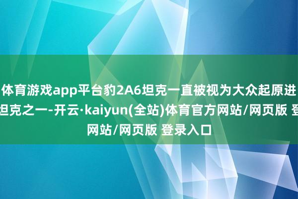 体育游戏app平台豹2A6坦克一直被视为大众起原进的主战坦克之一-开云·kaiyun(全站)体育官方网站/网页版 登录入口
