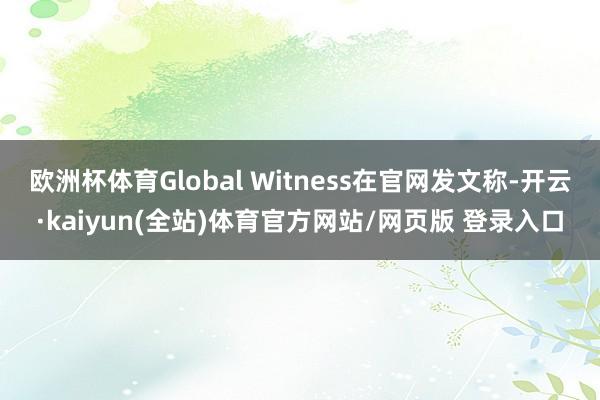 欧洲杯体育Global Witness在官网发文称-开云·kaiyun(全站)体育官方网站/网页版 登录入口