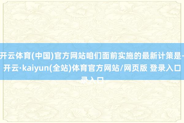 开云体育(中国)官方网站咱们面前实施的最新计策是-开云·kaiyun(全站)体育官方网站/网页版 登录入口