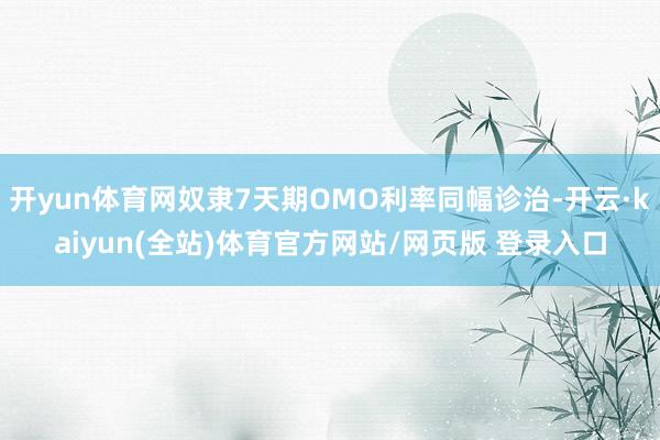 开yun体育网奴隶7天期OMO利率同幅诊治-开云·kaiyun(全站)体育官方网站/网页版 登录入口