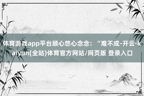 体育游戏app平台顾心悠心念念:“难不成-开云·kaiyun(全站)体育官方网站/网页版 登录入口
