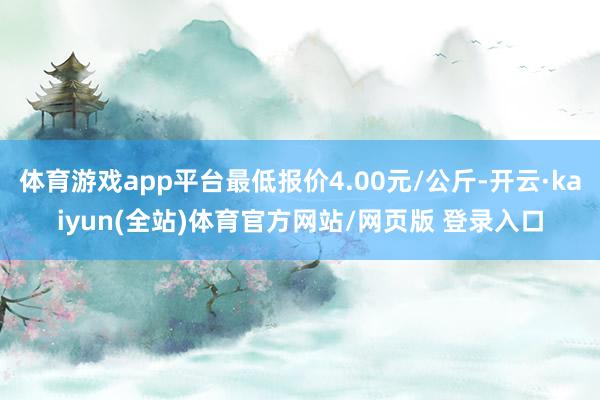 体育游戏app平台最低报价4.00元/公斤-开云·kaiyun(全站)体育官方网站/网页版 登录入口