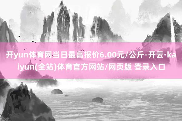 开yun体育网当日最高报价6.00元/公斤-开云·kaiyun(全站)体育官方网站/网页版 登录入口