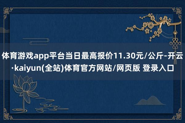 体育游戏app平台当日最高报价11.30元/公斤-开云·kaiyun(全站)体育官方网站/网页版 登录入口