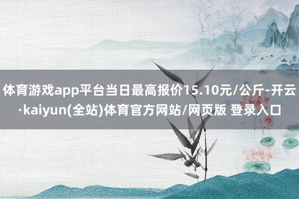 体育游戏app平台当日最高报价15.10元/公斤-开云·kaiyun(全站)体育官方网站/网页版 登录入口