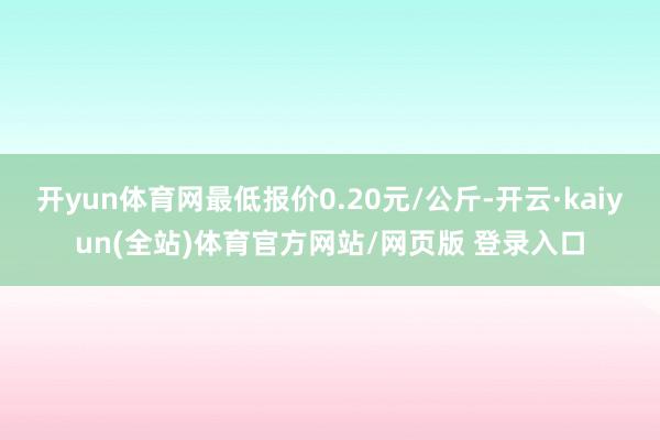 开yun体育网最低报价0.20元/公斤-开云·kaiyun(全站)体育官方网站/网页版 登录入口