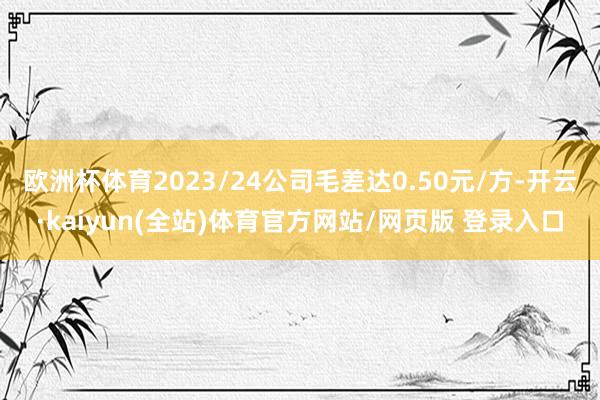 欧洲杯体育2023/24公司毛差达0.50元/方-开云·kaiyun(全站)体育官方网站/网页版 登录入口
