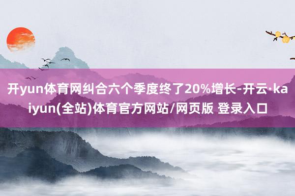 开yun体育网纠合六个季度终了20%增长-开云·kaiyun(全站)体育官方网站/网页版 登录入口
