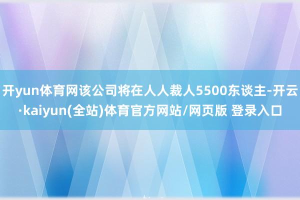 开yun体育网该公司将在人人裁人5500东谈主-开云·kaiyun(全站)体育官方网站/网页版 登录入口