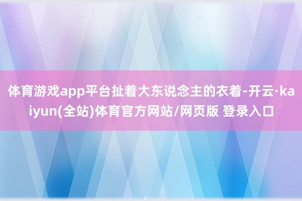 体育游戏app平台扯着大东说念主的衣着-开云·kaiyun(全站)体育官方网站/网页版 登录入口