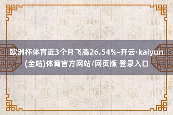 欧洲杯体育近3个月飞腾26.54%-开云·kaiyun(全站)体育官方网站/网页版 登录入口