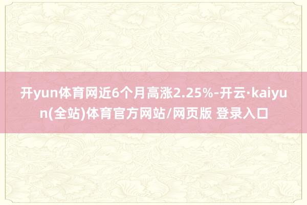 开yun体育网近6个月高涨2.25%-开云·kaiyun(全站)体育官方网站/网页版 登录入口
