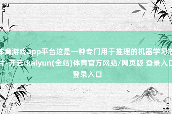 体育游戏app平台这是一种专门用于推理的机器学习芯片-开云·kaiyun(全站)体育官方网站/网页版 登录入口