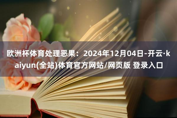 欧洲杯体育处理恶果：2024年12月04日-开云·kaiyun(全站)体育官方网站/网页版 登录入口