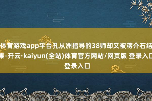 体育游戏app平台孔从洲指导的38师却又被蒋介石结果-开云·kaiyun(全站)体育官方网站/网页版 登录入口