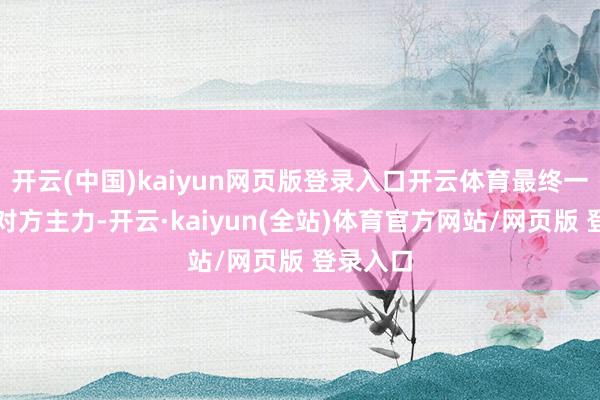 开云(中国)kaiyun网页版登录入口开云体育最终一举歼灭对方主力-开云·kaiyun(全站)体育官方网站/网页版 登录入口
