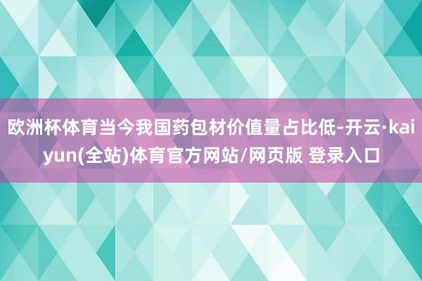 欧洲杯体育当今我国药包材价值量占比低-开云·kaiyun(全站)体育官方网站/网页版 登录入口