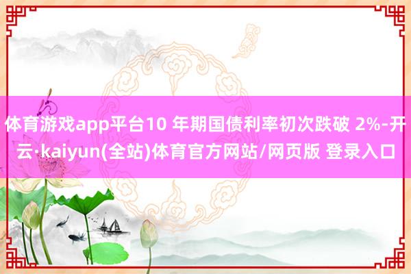 体育游戏app平台10 年期国债利率初次跌破 2%-开云·kaiyun(全站)体育官方网站/网页版 登录入口