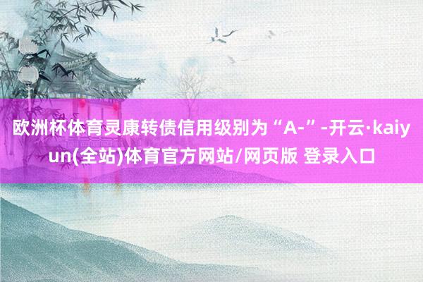 欧洲杯体育灵康转债信用级别为“A-”-开云·kaiyun(全站)体育官方网站/网页版 登录入口
