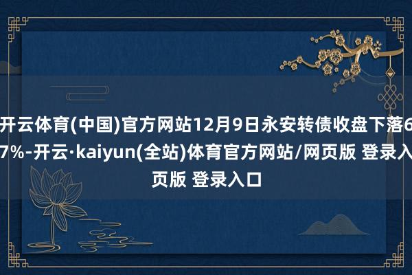 开云体育(中国)官方网站12月9日永安转债收盘下落6.07%-开云·kaiyun(全站)体育官方网站/网页版 登录入口