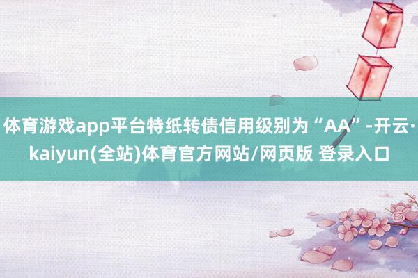 体育游戏app平台特纸转债信用级别为“AA”-开云·kaiyun(全站)体育官方网站/网页版 登录入口