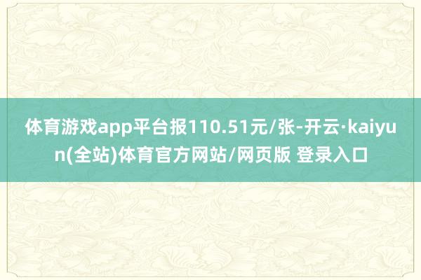 体育游戏app平台报110.51元/张-开云·kaiyun(全站)体育官方网站/网页版 登录入口