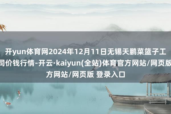 开yun体育网2024年12月11日无锡天鹏菜篮子工程有限公司价钱行情-开云·kaiyun(全站)体育官方网站/网页版 登录入口