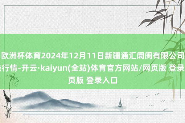 欧洲杯体育2024年12月11日新疆通汇阛阓有限公司价钱行情-开云·kaiyun(全站)体育官方网站/网页版 登录入口