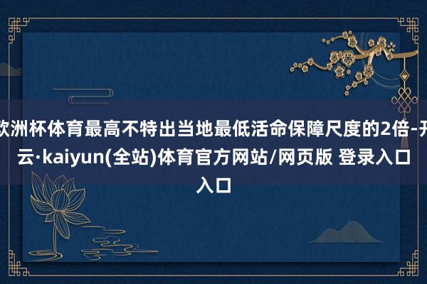 欧洲杯体育最高不特出当地最低活命保障尺度的2倍-开云·kaiyun(全站)体育官方网站/网页版 登录入口