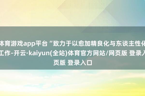 体育游戏app平台“致力于以愈加精良化与东谈主性化的工作-开云·kaiyun(全站)体育官方网站/网页版 登录入口