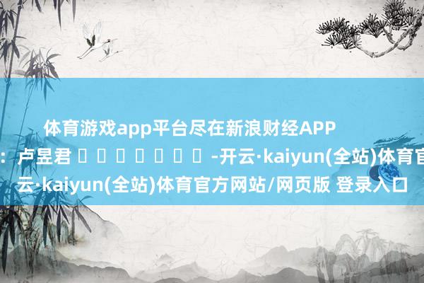 体育游戏app平台尽在新浪财经APP            						背负裁剪：卢昱君 							-开云·kaiyun(全站)体育官方网站/网页版 登录入口