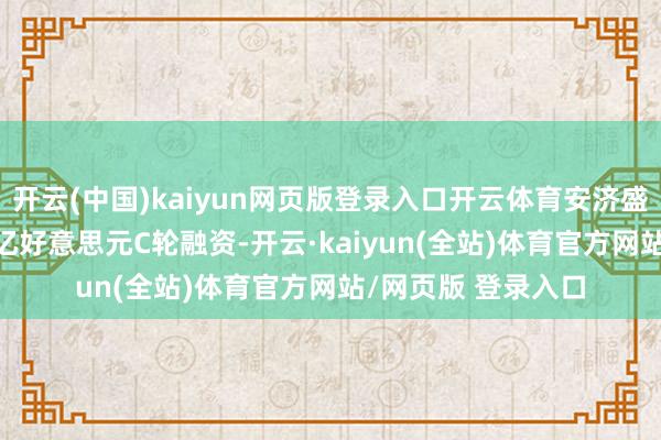 开云(中国)kaiyun网页版登录入口开云体育安济盛生物文书完成1.2亿好意思元C轮融资-开云·kaiyun(全站)体育官方网站/网页版 登录入口