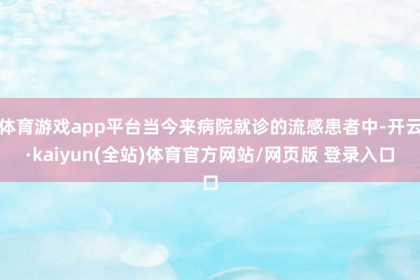 体育游戏app平台当今来病院就诊的流感患者中-开云·kaiyun(全站)体育官方网站/网页版 登录入口