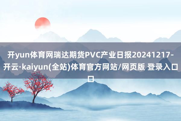 开yun体育网瑞达期货PVC产业日报20241217-开云·kaiyun(全站)体育官方网站/网页版 登录入口