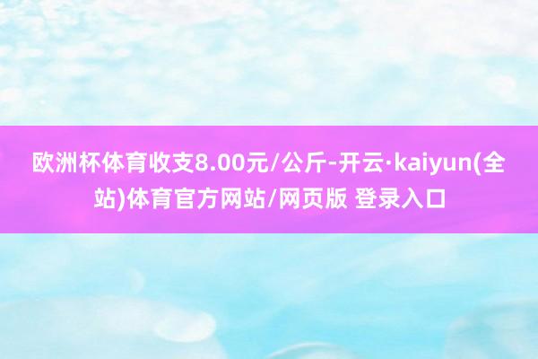 欧洲杯体育收支8.00元/公斤-开云·kaiyun(全站)体育官方网站/网页版 登录入口