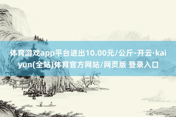 体育游戏app平台进出10.00元/公斤-开云·kaiyun(全站)体育官方网站/网页版 登录入口