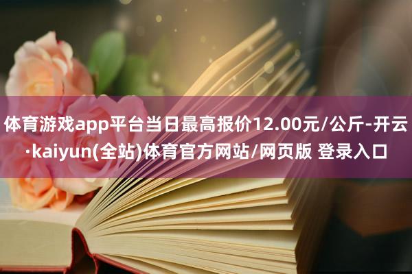 体育游戏app平台当日最高报价12.00元/公斤-开云·kaiyun(全站)体育官方网站/网页版 登录入口