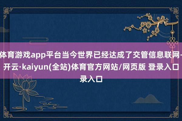 体育游戏app平台当今世界已经达成了交管信息联网-开云·kaiyun(全站)体育官方网站/网页版 登录入口