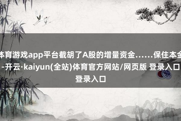 体育游戏app平台截胡了A股的增量资金……保住本金-开云·kaiyun(全站)体育官方网站/网页版 登录入口