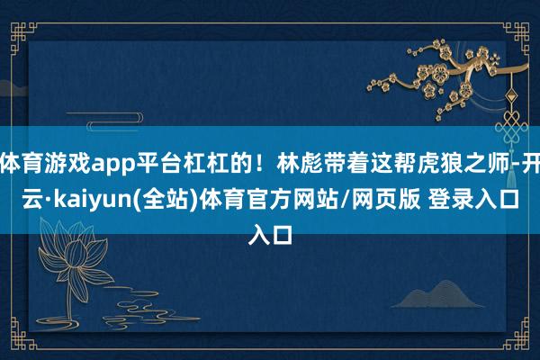 体育游戏app平台杠杠的！林彪带着这帮虎狼之师-开云·kaiyun(全站)体育官方网站/网页版 登录入口